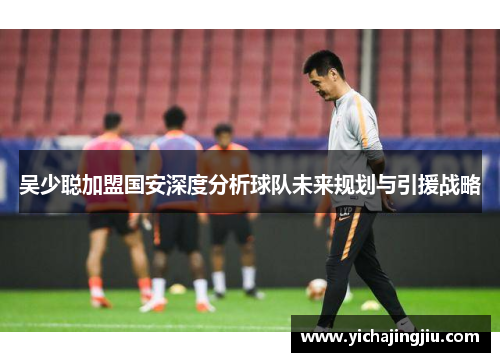 吴少聪加盟国安深度分析球队未来规划与引援战略