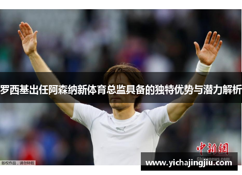 罗西基出任阿森纳新体育总监具备的独特优势与潜力解析